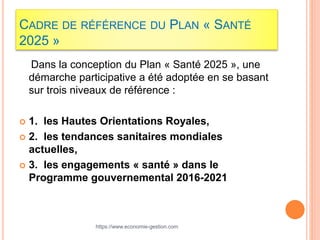 CADRE DE RÉFÉRENCE DU PLAN « SANTÉ
2025 »
Dans la conception du Plan « Santé 2025 », une
démarche participative a été adoptée en se basant
sur trois niveaux de référence :
 1. les Hautes Orientations Royales,
 2. les tendances sanitaires mondiales
actuelles,
 3. les engagements « santé » dans le
Programme gouvernemental 2016-2021
https://www.economie-gestion.com
 