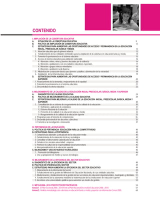 CONTENIDO
I. AMPLIACIÓN DE LA COBERTURA EDUCATIVA
A.      SITUACIÓN DE LA COBERTURA EDUCATIVA                                                                                       9
B.      POLÍTICA DE AMPLIACIÓN DE COBERTURA EDUCATIVA                                                                             12
C.      ESTRATEGIAS PARA AUMENTAR LAS OPORTUNIDADES DE ACCESO Y PERMANENCIA EN LA EDUCACIÓN
        INICIAL, PREESCOLAR, BÁSICA Y MEDIA                                                                                       12
    1. Atención educativa para la primera infancia                                                                                12
    2. Fortalecimiento de las entidades territoriales para la ampliación de la cobertura en educación básica y media              14
    3. Fomentar la permanencia en el sistema educativo                                                                            15
    4. Acceso al sistema educativo para población vulnerable                                                                      16
        4.1 Atención a niños, niñas y jóvenes afectados por la violencia                                                          16
        4.2 Atención a poblaciones con necesidades educativas especiales                                                          17
        4.3 Atención a grupos étnicos minoritarios                                                                                18
        4.4 Atención a población rural dispersa                                                                                   18
    5. Alfabetización y educación básica para jóvenes y adultos y disminución de la extraedad                                     19
    6. Ampliación de la infraestructura educativa                                                                                 19
D.      ESTRATEGIAS PARA AUMENTAR LAS OPORTUNIDADES DE ACCESO Y PERMANENCIA EN LA EDUCACIÓN
        SUPERIOR                                                                                                                  20
    1. Financiamiento de la demanda y mejoramiento de la equidad                                                                  20
    2. Fomentar la permanencia en el sistema educativo                                                                            21
    3. Descentralizar la oferta educativa                                                                                         22

II. MEJORAMIENTO DE LA CALIDAD DE LA EDUCACIÓN INICIAL PREESCOLAR, BÁSICA, MEDIA Y SUPERIOR
A.       DIAGNÓSTICO DE CALIDAD EDUCATIVA                                                                                         24
B.       POLÍTICA DE MEJORAMIENTO DE LA CALIDAD EDUCATIVA                                                                         29
C.       ESTRATEGIAS PARA MEJORAR LA CALIDAD DE LA EDUCACIÓN INICIAL, PREESCOLAR, BÁSICA, MEDIA Y
         SUPERIOR                                                                                                                 30
    1. Consolidación de un sistema de aseguramiento de la calidad de la educación                                                 30
         1.1 Definición y aplicación de estándares                                                                                31
         1.2 Sistema Nacional de Evaluación                                                                                       31
         1.3 Fomento de la calidad en la educación básica y media                                                                 33
         1.4 Aseguramiento de la calidad de la educación superior                                                                 33
     2. Programas para el fomento de competencias                                                                                 35
     3. Desarrollo profesional de los docentes y directivos                                                                       35
     4. Fomento a la investigación e innovación                                                                                   37

III. PERTINENCIA DE LA EDUCACIÓN
A. POLÍTICA DE PERTINENCIA: EDUCACIÓN PARA LA COMPETITIVIDAD                                                                      40
B. ESTRATEGIAS PARA LA PERTINENCIA                                                                                                40
     1. Competencias laborales y articulación de la educación media                                                               40
     2. Fortalecimiento de la educación técnica y tecnológica                                                                     42
     3. Consolidar el Observatorio Laboral para la Educación                                                                      43
     4. Fortalecer los vínculos universidad - empresa                                                                             44
     5. Promover la cultura de la responsabilidad social universitaria                                                            45
     6. Internacionalización de la educación superior                                                                             45
C. BILINGÜISMO Y USO DE NUEVAS TECNOLOGÍAS                                                                                        46
     1. Promoción del bilingüismo                                                                                                 46
     2. Uso y apropiación de medios y nuevas tecnologías                                                                          47

IV. MEJORAMIENTO DE LA EFICIENCIA DEL SECTOR EDUCATIVO
A. DIAGNÓSTICO DE LA EFICIENCIA DEL SECTOR                                                                                        48
B. POLÍTICA DE EFICIENCIA DEL SECTOR                                                                                              49
C. ESTRATEGIAS PARA AUMENTAR LA EFICIENCIA DEL SECTOR EDUCATIVO                                                                   49
    1. Mejoramiento de la información del sector                                                                                  49
    2. Fortalecimiento de la gestión del Ministerio de Educación Nacional y de sus entidades adscritas                            50
    3. Modernización y fortalecimiento de la gestión de las secretarías de educación departamentales, municipales y distritales   51
    4. Fortalecimiento de la autonomía mediante la modernización de las instituciones de educación superior                       52
    5. Incentivos a las universidades públicas para aumentar sus niveles de gestión                                               53

V. METAS 2006 - 2010. PROYECTOS ESTRATÉGICOS                                                                                      54
Anexo1. El Plan Sectorial 2006 - 2010 frente al Plan Nacional Decenal de Educación 2006 - 2010                                    57
Anexo 2. Análisis metodológico de cobertura en educación básica, media y superior con información Censo 2005.                     64
 