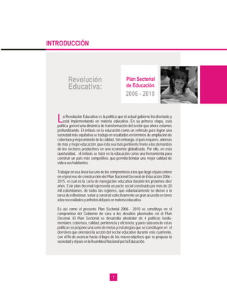 INTRODUCCIÓN




          Revolución                               Plan Sectorial
          Educativa:                               de Educación
                                                  2006 - 2010


   L   a Revolución Educativa es la política que el actual gobierno ha diseñado y
       está implementando en materia educativa. En su primera etapa, esta
   política generó una dinámica de transformación del sector que ahora estamos
   profundizando. El énfasis en la educación como un vehículo para lograr una
   sociedad más equitativa se tradujo en resultados en términos de ampliación de
   cobertura y mejoramiento de la calidad. Sin embargo, el país requiere, además
   de más y mejor educación, que ésta sea más pertinente frente a las demandas
   de los sectores productivos en una economía globalizada. Por ello, en esta
   oportunidad, el énfasis se hará en la educación como una herramienta para
   construir un país más competitivo, que permita brindar una mejor calidad de
   vida a sus habitantes.

   Trabajar en esa línea fue uno de los compromisos a los que llegó el país entero
   en el proceso de construcción del Plan Nacional Decenal de Educación 2006 -
   2015, el cual es la carta de navegación educativa durante los próximos diez
   años. Este plan decenal representa un pacto social construido por más de 20
   mil colombianos, de todas las regiones, que voluntariamente se dieron a la
   tarea de reflexionar, soñar y construir colectivamente un gran acuerdo en torno
   a las necesidades y anhelos del país en materia educativa.

   Es así como el presente Plan Sectorial 2006 - 2010 se constituye en el
   compromiso del Gobierno de cara a los desafíos plasmados en el Plan
   Decenal. El Plan Sectorial se desarrolla alrededor de 4 políticas funda-
   mentales: cobertura, calidad, pertinencia y eficiencia; y para cada una de estas
   políticas se propone una serie de metas y estrategias que se constituyen en el
   derrotero que orientará la acción del sector educativo durante este cuatrienio,
   con el fin de avanzar hacia el logro de los macro-objetivos que se propuso la
   sociedad y el país en la Asamblea Nacional por la Educación.




                                         7
 