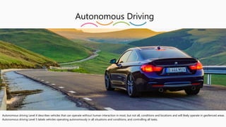 Autonomous Driving
Autonomous driving Level 4 describes vehicles that can operate without human interaction in most, but not all, conditions and locations and will likely operate in geofenced areas.
Autonomous driving Level 5 labels vehicles operating autonomously in all situations and conditions, and controlling all tasks.
 