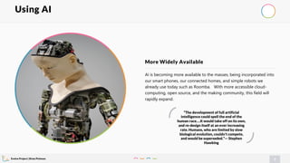 Evolve Project | Brian Pichman
7
AI is becoming more available to the masses; being incorporated into
our smart phones, our connected homes, and simple robots we
already use today such as Roomba. With more accessible cloud-
computing, open source, and the making community, this field will
rapidly expand.
More Widely Available
Using AI
“The development of full artificial
intelligence could spell the end of the
human race….It would take off on its own,
and re-design itself at an ever increasing
rate. Humans, who are limited by slow
biological evolution, couldn't compete,
and would be superseded.”— Stephen
Hawking
 
