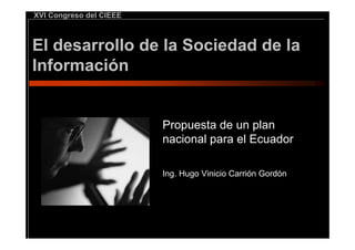 XVI Congreso del CIEEE



El desarrollo de la Sociedad de la
Información


                         Propuesta de un plan
                         nacional para el Ecuador

                         Ing. Hugo Vinicio Carrión Gordón