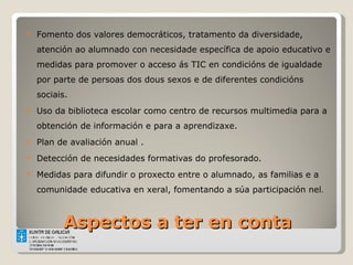 Aspectos a ter en conta Fomento dos valores democráticos, tratamento da diversidade, atención ao alumnado con necesidade específica de apoio educativo e medidas para promover o acceso ás TIC en condicións de igualdade por parte de persoas dos dous sexos e de diferentes condicións sociais. Uso da biblioteca escolar como centro de recursos multimedia para a obtención de información e para a aprendizaxe. Plan de avaliación anual . Detección de necesidades formativas do profesorado.  Medidas para difundir o proxecto entre o alumnado, as familias e a comunidade educativa en xeral, fomentando a súa participación nel . 