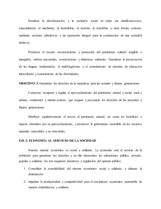 Erradicar la discriminación y la exclusión social en todas sus manifestaciones,
especialmente el machismo, la homofobia, el racismo, la xenofobia y otras formas conexas,
mediante acciones afirmativas y de reparación integral para la construcción de una sociedad
inclusiva.
Promover el rescate, reconocimiento y protección del patrimonio cultural tangible e
intangible, saberes ancestrales, cosmovisiones y dinámicas culturales. Garantizar la preservación
de las lenguas tradicionales, el multilingüismo y el sostenimiento de sistemas de educación
intercultural y conocimiento de las diversidades.
OBJETIVO 3: Garantizar los derechos de la naturaleza para las actuales y futuras generaciones
Conservar, recuperar y regular el aprovechamiento del patrimonio natural y social, rural y
urbano, continental y marino-costero, que asegure y precautele los derechos de las presentes y
futuras generaciones.
Distribuir equitativamente el acceso al patrimonio natural, así como los beneficios y
riqueza obtenidos por su aprovechamiento, y promover la gobernanza sostenible de los recursos
naturales renovables y no renovables.
EJE 2: ECONOMÍA AL SERVICIO DE LA SOCIEDAD
Nuestro sistema económico es social y solidario. La economía está al servicio de la
población para garantizar los derechos y en ella interactúan los subsistemas público, privado,
popular y solidario; los tres requieren incentivos y regulación del aparato público.
1. Consolidar la sostenibilidad del sistema económico social y solidario, y afianzar la
dolarización
2. Impulsar la productividad y competitividad para el crecimiento económico sustentable de
manera redistributiva y solidaria.
 