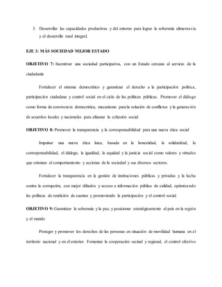3. Desarrollar las capacidades productivas y del entorno para lograr la soberanía alimentaria
y el desarrollo rural integral.
EJE 3: MÁS SOCIEDAD MEJOR ESTADO
OBJETIVO 7: Incentivar una sociedad participativa, con un Estado cercano al servicio de la
ciudadanía
Fortalecer el sistema democrático y garantizar el derecho a la participación política,
participación ciudadana y control social en el ciclo de las políticas públicas. Promover el diálogo
como forma de convivencia democrática, mecanismo para la solución de conflictos y la generación
de acuerdos locales y nacionales para afianzar la cohesión social.
OBJETIVO 8: Promover la transparencia y la corresponsabilidad para una nueva ética social
Impulsar una nueva ética laica, basada en la honestidad, la solidaridad, la
corresponsabilidad, el diálogo, la igualdad, la equidad y la justicia social como valores y virtudes
que orientan el comportamiento y accionar de la sociedad y sus diversos sectores.
Fortalecer la transparencia en la gestión de instituciones públicas y privadas y la lucha
contra la corrupción, con mejor difusión y acceso a información pública de calidad, optimizando
las políticas de rendición de cuentas y promoviendo la participación y el control social.
OBJETIVO 9: Garantizar la soberanía y la paz, y posicionar estratégicamente al país en la región
y el mundo
Proteger y promover los derechos de las personas en situación de movilidad humana en el
territorio nacional y en el exterior. Fomentar la cooperación vecinal y regional, el control efectivo
 