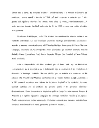 forman islas e islotes. Se encuentra localizado aproximadamente a 1 000 km de distancia del
continente, con una superficie terrestre de 7 844 km2; está compuesto actualmente por 13 islas
grandes con superficies mayores a los 10 km2, 5 islas entre 1 y 10 km2, y aproximadamente 216
islotes de menor tamaño. La altitud varía entre los 0 y los 1 660 m.s.n.m., que registra el volcán
Wolf (Isabela).
En el caso de Galápagos, en la ETN se tiene una consideración especial debido a sus
cualidades ambientales. Las islas constituyen un entorno más frágil en lo referente a las dinámicas
naturales y humanas. Aproximadamente el 97% del archipiélago forma parte del Parque Nacional
Galápagos, únicamente el 3% corresponde a zonas colonizadas que se ubican en Puerto Villamil
(Isabela), Puerto Ayora (Santa Cruz), Puerto Baquerizo Moreno (San Cristóbal) y Puerto Velasco
Ibarra (Floreana).
Para el cumplimiento del Plan Nacional para el Buen Vivir hay un instrumento
complementario que le acompaña y que es fundamental para la consecución de los 12 objetivos de
desarrollo: la Estrategia Territorial Nacional (ETN), que, de acuerdo a lo establecido en los
artículos 10 y 53 del Código Orgánico de Planificación y Finanzas Públicas (Copfp), determina a
la ETN como el mecanismo que “orienta las decisiones de planificación territorial, de escala
nacional, definidas por las entidades del gobierno central y los gobiernos autónomos
descentralizados. En su formulación se propondrán políticas integrales para zonas de frontera, la
Amazonía y el régimen especial de Galápagos. La Estrategia Territorial Nacional y las Agendas
Zonales se construyeron en base a cuatro ejes prioritarios: asentamientos humanos, sustentabilidad
ambiental, transformación de matriz productiva y cierre de brechas”.
 