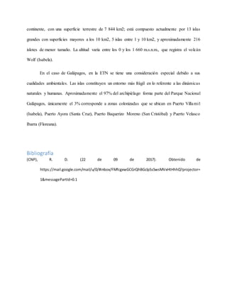 continente, con una superficie terrestre de 7 844 km2; está compuesto actualmente por 13 islas
grandes con superficies mayores a los 10 km2, 5 islas entre 1 y 10 km2, y aproximadamente 216
islotes de menor tamaño. La altitud varía entre los 0 y los 1 660 m.s.n.m., que registra el volcán
Wolf (Isabela).
En el caso de Galápagos, en la ETN se tiene una consideración especial debido a sus
cualidades ambientales. Las islas constituyen un entorno más frágil en lo referente a las dinámicas
naturales y humanas. Aproximadamente el 97% del archipiélago forma parte del Parque Nacional
Galápagos, únicamente el 3% corresponde a zonas colonizadas que se ubican en Puerto Villamil
(Isabela), Puerto Ayora (Santa Cruz), Puerto Baquerizo Moreno (San Cristóbal) y Puerto Velasco
Ibarra (Floreana).
Bibliografía
(CNP), R. D. (22 de 09 de 2017). Obtenido de
https://mail.google.com/mail/u/0/#inbox/FMfcgxwGCGrQhBGclpSsSwsMVxHtHhhQ?projector=
1&messagePartId=0.1
 