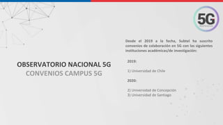 2019:
1) Universidad de Chile
2020:
2) Universidad de Concepción
3) Universidad de Santiago
Desde el 2019 a la fecha, Subtel ha suscrito
convenios de colaboración en 5G con las siguientes
instituciones académicas/de investigación:
OBSERVATORIO NACIONAL 5G
CONVENIOS CAMPUS 5G
 