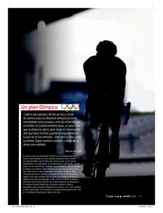 SPORT LIFE 19Triatlon
1.500 m de natación, 40 km de bici y 10 km
de carrera a pie. La distancia olímpica ya se ha
consolidado como prueba y reto de referencia en
el triatlón. Es suficientemente dura, un paso más
que la distancia sprint, pero no es el inalcanzable
reto que para muchos supone la larga distancia.
Si aún no te has atrevido… éste será tu año y esta
tu revista. Sigue nuestros consejos y harás de tu
deseo una realidad.
Por Juan de la Torre
Si nunca antes has practicado triatlón te aconsejamos que te
inicies participando en unos cuantos triatlones sprint (750m
de natación/20km de bici/5km de carrera a pie) y una vez te
familiarices con la distancia, el entrenamiento combinado y sobre
todo con las transiciones, pruebes con el olímpico. ¡No te asustes!
Si tienes una mediana base deportiva en las tres disciplinas no
hace falta estar un año preparando un triatlón olímpico. Sólo
necesitas de unas 4 semanas y disponer de una o dos horas de
media al día para entrenar. No es tanto, ese tiempo está ahí y si
además eres poco disciplinado, verás como el triatlón te ayuda a
optimizar las 24 horas del día. Los entrenamientos los basaremos
en sesiones donde predomine el carácter aeróbico sobre el
anaeróbico ya que nuestro objetivo no es ganar, o sí, si es tu deseo
y estás capacitado, sino terminar la prueba disfrutando de ella, que
es lo realmente importante. Vamos con ello.
Un plan Olímpico
spT 018-024 Casos reales.indd 19spT 018-024 Casos reales.indd 19 17/07/2008 13:13:2917/07/2008 13:13:29
 