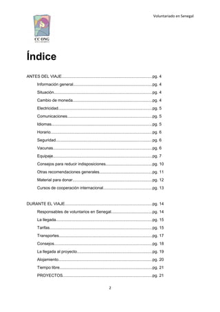 Voluntariado en Senegal
Índice
ANTES DEL VIAJE...............................................................................pg. 4
Información general.....................................................................pg. 4
Situación.....................................................................................pg. 4
Cambio de moneda.....................................................................pg. 4
Electricidad..................................................................................pg. 5
Comunicaciones..........................................................................pg. 5
Idiomas........................................................................................pg. 5
Horario........................................................................................pg. 6
Seguridad....................................................................................pg. 6
Vacunas......................................................................................pg. 6
Equipaje......................................................................................pg. 7
Consejos para reducir indisposiciones........................................pg. 10
Otras recomendaciones generales..............................................pg. 11
Material para donar.....................................................................pg. 12
Cursos de cooperación internacional..........................................pg. 13
DURANTE EL VIAJE............................................................................pg. 14
Responsables de voluntarios en Senegal....................................pg. 14
La llegada....................................................................................pg. 15
Tarifas.........................................................................................pg. 15
Transportes.................................................................................pg. 17
Consejos.....................................................................................pg. 18
La llegada al proyecto.................................................................pg. 19
Alojamiento..................................................................................pg. 20
Tiempo libre.................................................................................pg. 21
PROYECTOS..............................................................................pg. 21
2
 