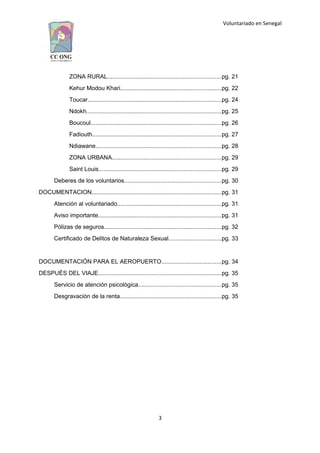 Voluntariado en Senegal
ZONA RURAL....................................................................pg. 21
Kehur Modou Khari............................................................pg. 22
Toucar................................................................................pg. 24
Ndokh.................................................................................pg. 25
Boucoul..............................................................................pg. 26
Fadiouth.............................................................................pg. 27
Ndiawane...........................................................................pg. 28
ZONA URBANA.................................................................pg. 29
Saint Louis.........................................................................pg. 29
Deberes de los voluntarios..........................................................pg. 30
DOCUMENTACION.............................................................................pg. 31
Atención al voluntariado..............................................................pg. 31
Aviso importante..........................................................................pg. 31
Pólizas de seguros......................................................................pg. 32
Certificado de Delitos de Naturaleza Sexual...............................pg. 33
DOCUMENTACIÓN PARA EL AEROPUERTO....................................pg. 34
DESPUÉS DEL VIAJE..........................................................................pg. 35
Servicio de atención psicológica..................................................pg. 35
Desgravación de la renta.............................................................pg. 35
3
 