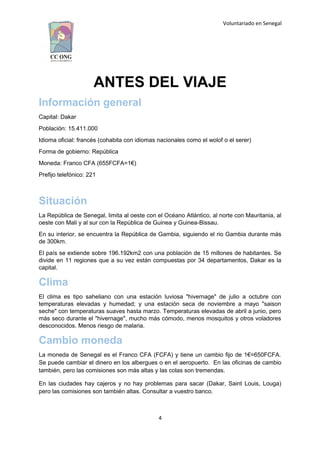 Voluntariado en Senegal
ANTES DEL VIAJE
Información general
Capital: Dakar
Población: 15.411.000
Idioma oficial: francés (cohabita con idiomas nacionales como el wolof o el serer)
Forma de gobierno: República
Moneda: Franco CFA (655FCFA=1€)
Prefijo telefónico: 221
Situación
La República de Senegal, limita al oeste con el Océano Atlántico, al norte con Mauritania, al
oeste con Mali y al sur con la República de Guinea y Guinea-Bissau.
En su interior, se encuentra la República de Gambia, siguiendo el rio Gambia durante más
de 300km.
El país se extiende sobre 196.192km2 con una población de 15 millones de habitantes. Se
divide en 11 regiones que a su vez están compuestas por 34 departamentos, Dakar es la
capital.
Clima
El clima es tipo saheliano con una estación luviosa "hivernage" de julio a octubre con
temperaturas elevadas y humedad; y una estación seca de noviembre a mayo "saison
seche" con temperaturas suaves hasta marzo. Temperaturas elevadas de abril a junio, pero
más seco durante el "hivernage", mucho más cómodo, menos mosquitos y otros voladores
desconocidos. Menos riesgo de malaria.
Cambio moneda
La moneda de Senegal es el Franco CFA (FCFA) y tiene un cambio fijo de 1€=650FCFA.
Se puede cambiar el dinero en los albergues o en el aeropuerto. En las oficinas de cambio
también, pero las comisiones son más altas y las colas son tremendas.
En las ciudades hay cajeros y no hay problemas para sacar (Dakar, Saint Louis, Louga)
pero las comisiones son también altas. Consultar a vuestro banco.
4
 