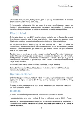 Voluntariado en Senegal
En ciudades más pequeñas, no hay cajeros, pero sí que hay infinitos métodos de envío de
dinero: western unión, money gram, wary…
En los poblados no hay nada. Hay que prever llevar dinero en efectivo para pagar a las
familias, y billetes pequeños para pequeñas compras en los mercados. A veces que te
devuelvan el cambio puede ser un problema, sobre todo en los transportes públicos.
Electricidad
En los sitios donde hay red, 220V, tiene los mismos enchufes que en España. Se conseja
llevar ladrones, cargador solar de baterías y baterías y baterías externas, ya que a veces
falla la electricidad por cortes eléctricos frecuentes, incluso en Dakar o Saint Louis.
En los poblados (Ndokh, Boucoul) hay luz solar instalada por CCONG. El estado de
conservación y mantenimiento de las instalaciones depende mucho de las familias, pues es
individual. Podéis encontraros que tenéis luz, o que esta no funcione, así que una batería
solar es una buena cosa.
También tener en cuenta que si ponéis a cargar vuestros “gadgets” en estas instalaciones,
estáis utilizando energía que por la noche puede ser necesaria. Los días que esté nublado,
pedid permiso a la familia para conectar vuestras cosas. Os van a decir que sí, y vais a
tener prioridad aunque ellos se queden luego sin luz. Valorad si verdaderamente necesitais
cargar en ese momento.
Ndokh y Boucoul: Placas solares 12V para iluminación y cargar teléfonos
Dakar, Saint Louis, Keur Modou Khary, Toucar, Fadiouth: luz de red a 220V. Enchufes
normales. Cortes frecuentes.
Comunicaciones
En Dakar, Louga, Saint Louis, Fadiouth, Ndokh y Toucar, hay buena cobertura, aunque en
algún punto o alguna vez se va. En Boucoul es muy inestable y en Keur Modou Khary
inexistente.
En todos los sitios puedes cargar el móvil (en los poblados con luz solar limitar hacerlo si
por el día ha estado nublado.
Idiomas
El idioma oficial de Senegal es el francés, pero el idioma vehicular es el Wolof.
Hay otros dialectos como serer y poulard. El Serer se habla en la zona de Ndokh y Toucar.
También en Fadiouth (Ille des Coquillages) En todo el resto de destinos de voluntariado lo
que se habla es el wolof. Tienes un dicconario básico de wolof y serer en el CD que te
hemos adjuntado.
5
 