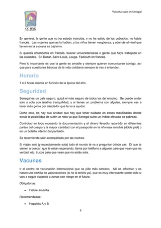 Voluntariado en Senegal
En general, la gente que no ha estado instruida, y no ha salido de los poblados, no habla
francés. Las mujeres apenas lo hablan, y los niños tienen vergüenza, y además el nivel que
tienen en la escuela es bajísimo.
Si queréis entenderos en francés, buscar universitarios/as o gente que haya trabajado en
las ciudades. En Dakar, Saint Louis, Louga, Fadiouth en francés.
Pero lo importante es que la gente es amable y siempre quieren comunicarse contigo, así
que para cuestiones básicas de la vida cotidiana siempre te vas a entender.
Horario
1 o 2 horas menos en función de la época del año.
Seguridad
Senegal es un país seguro, quizá el más seguro de todos los del entorno. Se puede andar
solo o sola con relativa tranquilidad, y si tienes un problema con alguien, siempre vas a
tener más gente por alrededor que te va a ayudar.
Dicho esto, no hay que olvidad que hay que tener cuidado en zonas masificadas donde
exista la posibilidad de sufrir un robo ya que Senegal sufre un índice elevado de pobreza.
Controlad en todo momento la documentación y el dinero llevadlo repartido en diferentes
partes del cuerpo y la mayor cantidad con el pasaporte en la riñonera invisible (doble piel) o
en un bolsillo interior del pantalón.
Se recomienda salir acompañado por las noches.
Si viajas solo (y especialmente sola) todo el mundo te va a preguntar dónde vas. Di que te
vienen a buscar, que te están esperando, llama por teléfono a alguien para que vean que es
verdad, etc. trucos para que vean que no estás sola.
Vacunas
Ir al centro de vacunación internacional que os pille más cercano. Allí os informan y os
hacen una cartilla de vacunaciones (si no la tenéis ya), que es muy interesante sobre todo si
vais a seguir viajando a zonas con riesgo en el futuro.
Obligatorias:
 Fiebre amarilla
Recomendadas:
 Hepatitis A y B
6
 