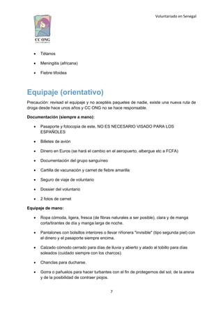Voluntariado en Senegal
 Tétanos
 Meningitis (africana)
 Fiebre tifoidea
Equipaje (orientativo)
Precaución: revisad el equipaje y no aceptéis paquetes de nadie, existe una nueva ruta de
droga desde hace unos años y CC ONG no se hace responsable.
Documentación (siempre a mano):
 Pasaporte y fotocopia de este, NO ES NECESARIO VISADO PARA LOS
ESPAÑOLES
 Billetes de avión
 Dinero en Euros (se hará el cambio en el aeropuerto, albergue etc a FCFA)
 Documentación del grupo sanguíneo
 Cartilla de vacunación y carnet de fiebre amarilla
 Seguro de viaje de voluntario
 Dossier del voluntario
 2 fotos de carnet
Equipaje de mano:
 Ropa cómoda, ligera, fresca (de fibras naturales a ser posible), clara y de manga
corta/tirantes de día y manga larga de noche.
 Pantalones con bolsillos interiores o llevar riñonera "invisible" (tipo segunda piel) con
el dinero y el pasaporte siempre encima.
 Calzado cómodo cerrado para días de lluvia y abierto y atado al tobillo para días
soleados (cuidado siempre con los charcos).
 Chanclas para ducharse.
 Gorra o pañuelos para hacer turbantes con el fin de protegernos del sol, de la arena
y de la posibilidad de contraer piojos.
7
 