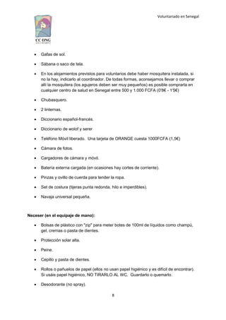 Voluntariado en Senegal
 Gafas de sol.
 Sábana o saco de tela.
 En los alojamientos previstos para voluntarios debe haber mosquitera instalada, si
no la hay, indicarlo al coordinador. De todas formas, aconsejamos llevar o comprar
allí la mosquitera (los agujeros deben ser muy pequeños) es posible comprarla en
cualquier centro de salud en Senegal entre 500 y 1.000 FCFA (0'8€ - 1'5€)
 Chubasquero.
 2 linternas.
 Diccionario español-francés.
 Diccionario de wolof y serer
 Teléfono Móvil liberado. Una tarjeta de ORANGE cuesta 1000FCFA (1,5€)
 Cámara de fotos.
 Cargadores de cámara y móvil.
 Batería externa cargada (en ocasiones hay cortes de corriente).
 Pinzas y ovillo de cuerda para tender la ropa.
 Set de costura (tijeras punta redonda, hilo e imperdibles).
 Navaja universal pequeña.
Neceser (en el equipaje de mano):
 Bolsas de plástico con "zip" para meter botes de 100ml de líquidos como champú,
gel, cremas o pasta de dientes.
 Protección solar alta.
 Peine.
 Cepillo y pasta de dientes.
 Rollos o pañuelos de papel (ellos no usan papel higiénico y es difícil de encontrar).
Si usáis papel higiénico, NO TIRARLO AL WC. Guardarlo o quemarlo.
 Desodorante (no spray).
8
 
