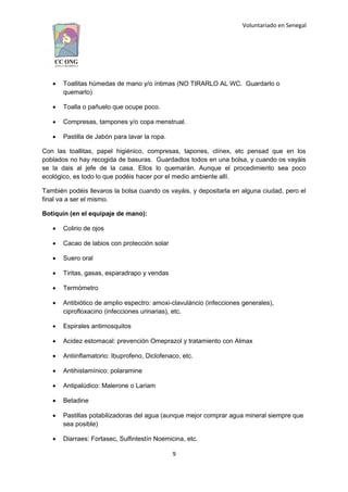 Voluntariado en Senegal
 Toallitas húmedas de mano y/o íntimas (NO TIRARLO AL WC. Guardarlo o
quemarlo)
 Toalla o pañuelo que ocupe poco.
 Compresas, tampones y/o copa menstrual.
 Pastilla de Jabón para lavar la ropa.
Con las toallitas, papel higiénico, compresas, tapones, clínex, etc pensad que en los
poblados no hay recogida de basuras. Guardadlos todos en una bolsa, y cuando os vayáis
se la dais al jefe de la casa. Ellos lo quemarán. Aunque el procedimiento sea poco
ecológico, es todo lo que podéis hacer por el medio ambiente allí.
También podéis llevaros la bolsa cuando os vayáis, y depositarla en alguna ciudad, pero el
final va a ser el mismo.
Botiquín (en el equipaje de mano):
 Colirio de ojos
 Cacao de labios con protección solar
 Suero oral
 Tiritas, gasas, esparadrapo y vendas
 Termómetro
 Antibiótico de amplio espectro: amoxi-clavuláncio (infecciones generales),
ciprofloxacino (infecciones urinarias), etc.
 Espirales antimosquitos
 Acidez estomacal: prevención Omeprazol y tratamiento con Almax
 Antiinflamatorio: Ibuprofeno, Diclofenaco, etc.
 Antihistamínico: polaramine
 Antipalúdico: Malerone o Lariam
 Betadine
 Pastillas potabilizadoras del agua (aunque mejor comprar agua mineral siempre que
sea posible)
 Diarraes: Fortasec, Sulfintestín Noemicina, etc.
9
 