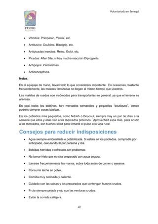 Voluntariado en Senegal
 Vómitos: Primperan, Yatrox, etc.
 Antitusivo: Couldina, Bisolgrip, etc.
 Antipicadas insectos: Relec, Goibi, etc.
 Picadas: After Bite, si hay mucha reacción Diprogenta.
 Antipiojos: Permetrinas.
 Anticonceptivos.
Notas:
En el equipaje de mano, llevad todo lo que consideréis importante. En ocasiones, bastante
frecuentemente, las maletas facturadas no llegan al mismo tiempo que vosotros.
Las maletas de ruedas son incómodas para transportarlas en general, ya que el terreno es
arenoso.
En casi todos los destinos, hay mercados semanales y pequeñas “boutiques”, donde
podréis comprar cosas básicas.
En los poblados más pequeños, como Ndokh o Boucoul, siempre hay un par de días a la
semana que ellos y ellas van a los mercados próximos. Aprovechad esos días, para acudir
a los mercados, son buenos sitios para tomarle el pulso a la vida rural.
Consejos para reducir indisposiciones
 Agua siempre embotellada o potabilizada. Si estáis en los poblados, compradla por
anticipado, calculando 3l por persona y día.
 Bebidas hervidas o refrescos sin problemas
 No tomar hielo que no sea preparado con agua segura.
 Lavarse frecuentemente las manos, sobre todo antes de comer o asearse.
 Consumir leche en polvo.
 Comida muy cocinada y caliente.
 Cuidado con las salsas y los preparados que contengan huevos crudos.
 Fruta siempre pelada y ojo con las verduras crudas.
 Evitar la comida callejera.
10
 