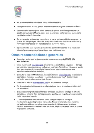 Voluntariado en Senegal
 No es recomendable bañarse en ríos o caminar descalzo.
 Usar preservativo: el SIDA y otras enfermedades son un grave problema en África.
 Usar repelente de mosquitos en las partes que quedan expuestas para evitar un
posible contagio de la Malaria, sobre todo al amanecer o al anochecer (aumenta la
cantidad en estación húmeda).
 Es fundamental proteger con mosquiteras la cama, y si es posible las ventanas y la
puerta. No solo protegen contra los mosquitos, sino contra infinidad de voladores y
rastreros desconocidos que no sabes lo que te pueden hacer.
 Opcionalmente, usar espirales o insecticidas con Piretrina dentro de la habitación,
lejos de la cama y cerca de las ventanas para no intoxicarnos.
Otras recomendaciones generales
 Consulta y revisa toda la documentación que aparece en tu DOSSIER DEL
VOLUNTARIO.
 Visita nuestra web www.ccong.es, en concreto en apartado de proyectos → Senegal
para conocer los proyectos que realizamos en el país. También es interesante que te
leas las memorias de otros voluntarios que hayan estado para conocer sus
experiencias (apartado voluntarios).
 Consultar la web del Ministerio de Asuntos Exteriores (www.mae.es) y en especial el
apartado de "servicios consulares y recomendaciones de viaje". Es información
general y poco precisa, pero no está de más
 Consultar la web de www.seneweb.com de actualidad de Senegal.
 No llevar ningún objeto punzante en el equipaje de mano, lo requisan en el control
del aeropuerto.
 Si quieres donar productos sanitarios o fármacos, o cualquier otro tipo de artículo,
consúltanos primero. Hay ciertos protocolos que hay que respetar, y buscaremos la
mejor manera de hacerlo.
 Te recomendamos consultar antes con la compañía aérea si hay algún
medicamento que está prohibido transportar. Nunca llevar analgésicos mayores
derivados de opiáceos o medicaciones para dormir. Si te paran en la aduana
deberás mostrar tu documentación de voluntario, lo peor que puede pasar es que te
requisen los fármacos.
11
 
