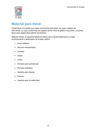 Voluntariado en Senegal
Material para donar
Podéis llevar el material que creáis conveniente para donar. La ropa y zapatos es
bienvenida. La ropa y sobre todo los zapatos de los niños se gastan muy pronto. si queréis
llevar para regalar ellos estarán encantados.
Material médico: el siguiente listado es básico pero imprescindible para un mejor
funcionamiento y desempeño de la labor médica.
 Suero fisilógico
 Solución hidraalchólica
 Guantes
 Gasas
 Linitul
 Pomada para quemdauras
 Pomada antibiótica
 Apósitos para úlceras
 Suturas
 Vaselina para la maternidad
12
 