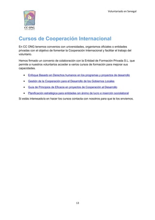 Voluntariado en Senegal
Cursos de Cooperación Internacional
En CC ONG tenemos convenios con universidades, organismos oficiales o entidades
privadas con el objetivo de fomentar la Cooperación Internacional y facilitar el trabajo del
voluntario.
Hemos firmado un convenio de colaboración con la Entidad de Formación Privada S.L. que
permite a nuestros voluntarios acceder a varios cursos de formación para mejorar sus
capacidades.
 Enfoque Basado en Derechos humanos en los programas y proyectos de desarrollo
 Gestión de la Cooperación para el Desarrollo de los Gobiernos Locales
 Guía de Principios de Eficacia en proyectos de Cooperación al Desarrollo
 Planificación estratégica para entidades sin ánimo de lucro e inserción sociolaboral
Si estás interesado/a en hacer los cursos contacta con nosotros para que te los enviemos.
13
 