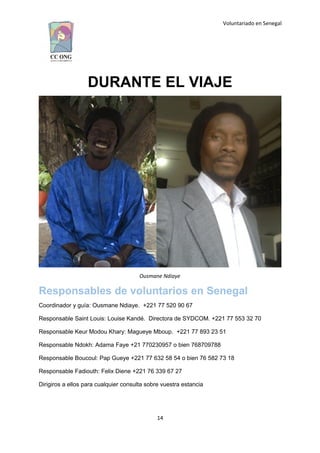 Voluntariado en Senegal
DURANTE EL VIAJE
Ousmane Ndiaye
Responsables de voluntarios en Senegal
Coordinador y guía: Ousmane Ndiaye. +221 77 520 90 67
Responsable Saint Louis: Louise Kandé. Directora de SYDCOM. +221 77 553 32 70
Responsable Keur Modou Khary: Magueye Mboup. +221 77 893 23 51
Responsable Ndokh: Adama Faye +21 770230957 o bien 768709788
Responsable Boucoul: Pap Gueye +221 77 632 58 54 o bien 76 582 73 18
Responsable Fadiouth: Felix Diene +221 76 339 67 27
Dirigiros a ellos para cualquier consulta sobre vuestra estancia
14
 