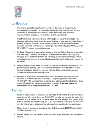 Voluntariado en Senegal
La llegada
 Ousamane, que habla español, te recogerá y te devolverá al aeropuerto, te
acompañará a tu destino, y te presentará a la familia en la que vas a ser acogido.
Asimismo, te acompañará a tu misión, y juntos explicaréis a las personas
responsables las tareas que vas a realizar durante voluntariado.
 CCONG le facilita a Ousmane toda la información con bastante antelación. No
obstante, se le debe llamar unos días antes de llegar al país para recordarle fecha y
hora de la llegada y una vez allí se debe concretar los días que se le necesitará.
También si queréis contactarle por Messenger (Ousmane Ndiaye) o Whatsapp (+221
77 520 90 67) atiende con relativa rapidez.
 En Dakar, Ousmane te acompañará a hacerte la tarjeta SIM de Orange, la compañía
que tiene mejor cobertura de Senegal. La tarjeta cuesta 1.000FCFA. Luego hay
recargas desde 500 hasta 5.000FCFA. Pero hay muchas combinaciones y ofertas,
consulta cuando compres la tarjeta. No abuses del consumo de llamadas porque no
es barato.
 Ousmane te ayudará a poner tu móvil al día. Aun así, aquí dejamos algunos trucos
para manejar el aparato. Con #123# se consulta el saldo. Con #1234# se puede
comprar el paquete de internet que más interese. Si se agota el saldo, puedes
comprar recargas casi en cualquier parte.
 Después te acompañará a tu alojamiento para los días que necesites estar allí.
Dakar es el sitio más caro para la estancia. Los precios pueden variar entre
10.000FCFA (15€ aprox) pensión completa, o un albergue donde la habitación doble
cuesta 16.000FCFA y las comidas no están incluidas. Si decides buscar un
alojamiento por tu cuenta comunícalo a CC ONG.
Tarifas
 Fuera de esas tareas, si necesitas los servicios de Ousmane deberás ponerte de
acuerdo con él. La tarifa es de 5.000FCFA por día por persona (a partir de 3
personas son 10.000FCFA al día entre todos los que vayáis), más gastos si los
hubiera (comida, desplazamientos, etc.). Su disponibilidad está sujeta a la presencia
de más voluntarios en otros destinos, a los que tiene que atender como prioridad.
 El taxi desde el aeropuerto a cualquier sitio de Dakar cuesta 2000FCFA por el día, y
5000FCFA por la noche.
 Pactad precios con los taxistas antes de cada viaje. Regatear con paciencia y
cautela.
15
 