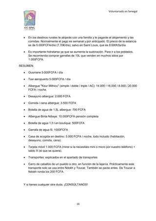 Voluntariado en Senegal
 En los destinos rurales te alojarás con una familia y le pagarás el alojamiento y las
comidas. Normalmente el pago es semanal y por anticipado. El precio de la estancia
es de 5.000FCFA/día (7,70€/día), salvo en Saint Louis, que es 8.000fcfa/día.
 Es importante hidratarse ya que se aumenta la sudoración. Para ir a los poblados.
Se recomienda comprar garrafas de 10L que venden en muchos sitios por
1.000FCFA.
RESUMEN
 Ousmane 5.000FCFA / día
 Taxi aeropuerto 5.000FCFA / día
 Albergue "Keur Mithiou" (simple / doble / triple / AC): 14.000 / 16.000 / 8.000 / 20.000
FCFA / noche.
 Desayuno albergue: 2.000 FCFA
 Comida / cena albergue: 3.500 FCFA
 Botella de agua de 1,5L albergue: 700 FCFA
 Albergue Binta Ndiaye: 10.000FCFA pensión completa
 Botella de agua 1,5 l en boutique: 500FCFA
 Garrafa de agua 5l. 1000FCFA
 Casa de acogida en destino: 5.000 FCFA / noche, todo incluido (habitación,
desayuno, comida, cena).
 Tarjeta móvil 1.000 FCFA (mirar si la necesitáis mini o micro por vuestro teléfono) +
saldo X (el que se quiera).
 Transportes: explicados en el apartado de transportes
 Carro de caballos de un pueblo a otro, en función de la lejanía. Prácticamente este
transporte solo se usa entre Ndokh y Toucar. También se pacta antes. De Toucar a
Ndokh ronda los 200 FCFA.
Y si tienes cualquier otra duda, ¡CONSÚLTANOS!
16
 
