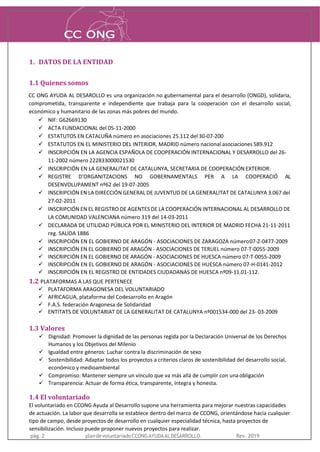 1. DATOS DE LA ENTIDAD
1.1 Quienes somos
CC ONG AYUDA AL DESAROLLO es una organización no gubernamental para el desarrollo (ONGD), solidaria,
comprometida, transparente e independiente que trabaja para la cooperación con el desarrollo social,
económico y humanitario de las zonas más pobres del mundo.
✓ NIF: G62669130
✓ ACTA FUNDACIONAL del 05-11-2000
✓ ESTATUTOS EN CATALUÑA número en asociaciones 25.112 del 30-07-200
✓ ESTATUTOS EN EL MINISTERIO DEL INTERIOR, MADRID número nacional asociaciones 589.912
✓ INSCRIPCIÓN EN LA AGENCIA ESPAÑOLA DE COOPERACIÓN INTERNACIONAL Y DESARROLLO del 26-
11-2002 número 222833000021530
✓ INSCRIPCIÓN EN LA GENERALITAT DE CATALUNYA, SECRETARIA DE COOPERACIÓN EXTERIOR:
✓ REGISTRE D'ORGANITZACIONS NO GOBERNAMENTALS PER A LA COOPERACIÓ AL
DESENVOLUPAMENT nº62 del 19-07-2005
✓ INSCRIPCIÓN EN LA DIRECCIÓN GENERAL DE JUVENTUD DE LA GENERALITAT DE CATALUNYA 3.067 del
27-02-2011
✓ INSCRIPCIÓN EN EL REGISTRO DE AGENTES DE LA COOPERACIÓN INTERNACIONAL AL DESARROLLO DE
LA COMUNIDAD VALENCIANA número 319 del 14-03-2011
✓ DECLARADA DE UTILIDAD PÚBLICA POR EL MINISTERIO DEL INTERIOR DE MADRID FECHA 21-11-2011
reg. SALIDA 1886
✓ INSCRIPCIÓN EN EL GOBIERNO DE ARAGÓN - ASOCIACIONES DE ZARAGOZA número07-Z-0477-2009
✓ INSCRIPCIÓN EN EL GOBIERNO DE ARAGÓN - ASOCIACIONES DE TERUEL número 07-T-0055-2009
✓ INSCRIPCIÓN EN EL GOBIERNO DE ARAGÓN - ASOCIACIONES DE HUESCA número 07-T-0055-2009
✓ INSCRIPCIÓN EN EL GOBIERNO DE ARAGÓN - ASOCIACIONES DE HUESCA número 07-H-0141-2012
✓ INSCRIPCIÓN EN EL REGISTRO DE ENTIDADES CIUDADANAS DE HUESCA nº09-11.01-112.
1.2 PLATAFORMAS A LAS QUE PERTENECE
✓ PLATAFORMA ARAGONESA DEL VOLUNTARIADO
✓ AFRICAGUA, plataforma del Codesarrollo en Aragón
✓ F.A.S. federación Aragonesa de Solidaridad
✓ ENTITATS DE VOLUNTARIAT DE LA GENERALITAT DE CATALUNYA nº001534-000 del 23- 03-2009
1.3 Valores
✓ Dignidad: Promover la dignidad de las personas regida por la Declaración Universal de los Derechos
Humanos y los Objetivos del Milenio
✓ Igualdad entre géneros: Luchar contra la discriminación de sexo
✓ Sostenibilidad: Adaptar todos los proyectos a criterios claros de sostenibilidad del desarrollo social,
económico y medioambiental
✓ Compromiso: Mantener siempre un vínculo que va más allá de cumplir con unaobligación
✓ Transparencia: Actuar de forma ética, transparente, íntegra y honesta.
1.4 El voluntariado
El voluntariado en CCONG Ayuda al Desarrollo supone una herramienta para mejorar nuestras capacidades
de actuación. La labor que desarrolla se establece dentro del marco de CCONG, orientándose hacia cualquier
tipo de campo, desde proyectos de desarrollo en cualquier especialidad técnica, hasta proyectos de
sensibilización. Incluso puede proponer nuevos proyectos para realizar.
pág. 2 plandevoluntariadoCCONGAYUDAALDESARROLLO. Rev. 2019
 