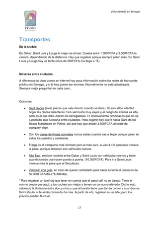 Voluntariado en Senegal
Transportes
En la ciudad
En Dakar, Saint Luis y Louga lo mejor es el taxi. Cuesta entre 1.000FCFA y 2.000FCFA la
carrera, dependiendo de la distancia. Hay que regatear porque siempre piden más. En Saint
Louis y Louga hay ua tarifa única de 500FCFA (no llega a 1€).
Moverse entre ciudades
A diferencia de otras zonas en internet hay poca información sobre las redes de transporte
público en Senegal, y si la hay puede ser errónea. Normalmente no está actualizada.
Siempre mejor preguntar en cada caso..
Opciones:
 Sept places (siete plazas que sale directo cuando se llena). Si sois altos intentad
coger las plazas delanteras. Son vehículos muy viejos y el riesgo de averías es alto,
pero es el que más utilizan los senegaleses. El inconveniente principal es que no va
a poblado solo funciona entre ciudades. Para cogerlo hay que ir hasta Gare de les
Beaux Marichaies en Pikine, así que hay que añadir 2.500FCFA al coste de
cualquier viaje.
 Con los buses de líneas normales nunca sabes cuando vas a llegar porque paran en
todos los pueblos y carreteras.
 El taxi es el transporte más cómodo pero el más caro, si van 4 o 5 personas merece
la pena, aunque tampoco son vehículos nuevos.
 Allo Taxi, servicio reciente entre Dakar y Saint Louis con vehículos nuevos y harie
acondicionado que hacen puerta a puerta. (10.000FCFA). Para ir a Saint Louis
merece más la pena que el Set places.
 Vehículo con guía, en caso de querer contratarlo para hacer tursimo el precio es de
50.000FCFA/día (76,30€/día).
* Para regatear un taxi hay que tener en cuenta que el gasoil allí no es barato. Tiene el
mismo precio que aquí, y los coches son viejos y tienen un consumo elevado. Dicho esto,
sabiendo la distancia entre dos puntos y que el taxista tiene que dar de comer a sus hijos es
fácil calcular si te están cobrando de más. A partir de ahí, regatear es un arte, pero los
precios pueden fluctuar.
17
 