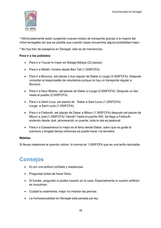 Voluntariado en Senegal
* Afortunadamente están surgiendo nuevos modos de transporte gracias a la mejora del
móvil senegalés así que es posible que cuando vayas encuentres alguna posibilidad mejor.
* No hay tren de pasajeros en Senegal, sólo es de mercancías.
Para ir a los poblados
 Para ir a Toucar lo mejor es Ndiaga-Ndiaye (32 plazas)
 Para ir a Ndokh, horaire desde Ben Tali (1.500FCFA)
 Para ir a Boucoul, set places o bus regular de Dakar a Louga (3.500FCFA). Después
consultar al responsable de voluntarios porque no hay un transporte regular a
Boucoul.
 Para ir a Keur Modou, set places de Dakar a Louga (3.500FCFA). Después un taxi
hasta el pueblo (2.500FCFA).
 Para ir a Saint Lous, set places de Dakar a Sant Louis (1.200FCFA).
Louga a Sant Louis (1.500FCFA).
 Para ir a Fadiouth, set places de Dakar a Mbour (1.500FCFA) después set places de
Mbour a Joal (1.200FCFA) "clando" hasta el puente 500. Se llega a Fadiouth
andando desde Joal, atravesando un puente, toda la isla es peatonal.
 Para ir a Cassamance lo mejor es el ferry desde Dakar, salvo que os guste la
aventura y tengáis tiempo entonces se puede hacer vía terrestre.
Maletas
Si llevas maletones te querrán cobrar, lo normal es 1.000FCFA que es una tarifa razonable.
Consejos
 Id con una actitud confiada y respetuosa.
 Preguntad antes de hacer fotos.
 Si fumáis, preguntar si podéis hacerlo en la casa. Especialmente si vuestro anfitrión
es musulman.
 Cuidad la vestimenta, mejor no mostrar las piernas.
 La homosexualidad en Senegal está penada por ley.
18
 