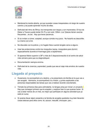 Voluntariado en Senegal
 Mantened la mente abierta, ya que suceden cosas inesperadas a lo largo de vuestro
camino y se puede aprender mucho de ellas.
 Disfrutad del ritmo de África, los transportes son largos y con imprevistos. El bus de
Dakar a Toucar puede tardar 5h-7h y son solo 130km. Los 7places tienen averías
frecuentes…es así. Hay que tener paciencia.
 Si os invitan a comer, aceptad, aunque comáis muy poco. No hacerlo es descortés.
Lo mismo con el té.
 No discutáis con la policía, y no hagáis fotos cuando tengáis cerca a alguno.
 Usar las protecciones contra los mosquitos (spray, mosquitera para dormir)
especialmente durante el hivernage (julio a septiembre)
 Si aparece fiebre superior a 38º o más de 5 disposiciones/día id al centro de salud
más cercano para que os diagnostiquen
 Documentación siempre encima.
 Disfrutad de la vivencia y aprended, puede que sea el viaje más emotivo de vuestra
vida.
Llegada al proyecto
 Ousamane, te acompañará a tu destino, y te presentará a la familia en la que vas a
ser acogido. Asimismo, te acompañará a tu misión, y juntos explicaréis a las
personas responsables las tareas que vas a realizar durante voluntariado.
 Tómate los primeros días para aclimatarte, no tengas prisa por iniciar un proyecto.
Hay que conseguir primero que te acepten, y explicar bien lo que quieres hacer. Si
vas a estar menos de un mes, es mejor que participes en alguna actividad que ya
esté en curso.
 Si quieres llevar algún presente a la familia de acogida quedarás muy bien llevando
cosas básicas para ellos como: té, azúcar, nescafé, chocopan, pan...
19
 