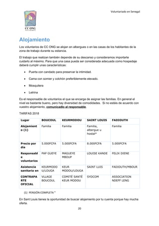 Voluntariado en Senegal
Alojamiento
Los voluntarios de CC ONG se alojan en albergues o en las casas de los habitantes de la
zona de trabajo durante su estancia.
El trabajo que realizan también depende de su descanso y consideramos importarte
cuidarlo al máximo. Para que una casa pueda ser considerada adecuada como hospedaje
deberá cumplir unas características:
 Puerta con candado para preservar la intimidad.
 Cama con somier y colchón preferiblemente elevado.
 Mosquitera
 Letrina
Es el responsable de voluntarios el que se encarga de asignar las familias. En general el
nivel es bastante bueno, pero hay diversidad de comodidades. Si no estáis de acuerdo con
vuestro alojamiento, comunicadlo al responsable.
TARIFAS 2018
Lugar BOUCOUL KEURMODOU SAINT LOUIS FADIOUTH
Alojamient
o (1)
Familia Familia Familia,
albergue u
hostal*
Familia
Precio por
día
5.000FCFA 5.000FCFA 8.000FCFA 5.000FCFA
Responsabl
e
voluntarios
PAP GUEYE MAGUEYE
MBOUP
LOUISE KANDE FELIX DIENE
Asistencia
sanitaria en
KEURMODO
U/LOUGA
KEUR
MODOU/LOUGA
SAINT LUIS FADIOUTH/MBOUR
CONTRAPA
RTE
OFICIAL
VLLAGE
BOUCOUL
COMITÉ SANTÉ
KEUR MODOU
SYDCOM ASSOCIATION
NDEFF LENG
(1) PENSIÓN COMPLETA *
En Sant Louis tienes la oportunidad de buscar alojamiento por tu cuenta porque hay mucha
oferta.
20
 