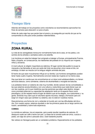 Voluntariado en Senegal
Tiempo libre
Además del trabajo en los proyectos como voluntarios os recomendamos aprovechar los
fines de semana para descubrir un poco el país.
Antes de cada viaje hay que pactar bien el precio y os aseguréis por escrito de que se ha
comprendido la cifra para evitar posibles malentendidos.
Proyectos
ZONA RURAL
La vida de los senegaleses transcurre normalmente fuera de la casa, en los patios, a la
sombra de los árboles o sentados sobre una esterilla.
Los hombres en edad de trabajar han emigrado a trabajar a Europa, principalmente Francia,
Italia y España, en consecuencia, los habitantes del poblado en su mayoría son mujeres,
niños y ancianos.
A nivel cultural, la religión mayoritaria es islámica. El lugar central del pueblo lo ocupa la
mezquita y las llamadas al rezo por parte del imán se escuchan cinco veces al día, sin
embargo, el islam se mezcla con la antigua religión animista del país.
El hecho de que sean musulmanes influye en su familia. Los hombres senegaleses pueden
tener hasta cuatro mujeres. Normalmente conviven todas las mujeres en la misma casa.
Hay que tener en cuenta que nos encontramos en un área rural subdesarrollada y no tienen
servicios básicos, como carreteras, sistema de alcantarillado o recogida de basuras.
Los poblados tienen un sistema de vida muy humilde, donde carecen de las comodidades a
las que estamos acostumbrados y con una cultura y costumbres que nada tienen que ver
con las nuestras, por lo que insistimos que las personas que elijan este destino, tengan
como prioridad potenciar su capacidad de adaptación tanto en el aspecto físico como
psicológico y la de respeto hacia el lugar de destino que se ha elegido, sus costumbres y su
gente, teniendo muy claro que el voluntario aporta recursos, trabajo y formación pero sin
exigir en ningún caso que cambien su sistema, eso no está en nuestras manos.
Descubriremos una forma de vivir y entender el mundo aún con las dificultades del día a
día. Con nuestro apoyo, estamos ayudado a dar los primeros pasos de un largo camino de
ilusión, sensibilidad y sobre todo esperanza.
COMIDA
La comida es sabrosa, rica en especias, pero puede resultar repetitiva de sabores. El
desayuno suele ser café o leche con pan. La base de la comida suele ser arroz, cuscús o
pasta, con algo de carne o pescado seco. Usan bastante picante.
Ser celíaco en Senegal puede ser un verdadero problema. Especialmente en los poblados.
21
 