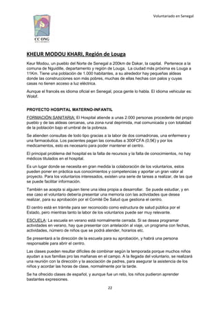 Voluntariado en Senegal
KHEUR MODOU KHARI, Región de Louga
Keur Modou, un pueblo del Norte de Senegal a 200km de Dakar, la capital. Pertenece a la
comuna de Nguidille, departamento y región de Louga. La ciudad más próxima es Louga a
11Km. Tiene una población de 1.000 habitantes, a su alrededor hay pequeñas aldeas
donde las construcciones son más pobres, muchas de ellas hechas con palos y cuyas
casas no tienen acceso a luz eléctrica.
Aunque el francés es idioma oficial en Senegal, poca gente lo habla. El idioma vehicular es:
Wolof.
PROYECTO HOSPITAL MATERNO-INFANTIL
FORMACIÓN SANITARIA: El Hospital atiende a unas 2.000 personas procedente del propio
pueblo y de las aldeas cercanas, una zona rural deprimida, mal comunicada y con totalidad
de la población bajo el umbral de la pobreza.
Se atienden consultas de todo tipo gracias a la labor de dos comadronas, una enfermera y
una farmacéutica. Los pacientes pagan las consultas a 300FCFA (0,5€) y por los
medicamentos, esto es necesario para poder mantener el centro.
El principal problema del hospital es la falta de recursos y la falta de conocimientos, no hay
médicos titulados en el hospital.
Es un lugar donde se necesita en gran medida la colaboración de los voluntarios, estos
pueden poner en práctica sus conocimientos y competencias y aportar un gran valor al
proyecto. Para los voluntarios interesados, existen una serie de tareas a realizar, de las que
se puede facilitar información.
También se acepta si alguien tiene una idea propia a desarrollar. Se puede estudiar, y en
ese caso el voluntario debería presentar una memoria con las actividades que desea
realizar, para su aprobación por el Comité De Salud que gestiona el centro.
El centro está en trámite para ser reconocido como estructura de salud pública por el
Estado, pero mientras tanto la labor de los voluntarios puede ser muy relevante.
ESCUELA: La escuela en verano está normalmente cerrada. Si se desea programar
actividades en verano, hay que presentar con antelación al viaje, un programa con fechas,
actividades, número de niños que se podrá atender, horarios etc.
Se presentará a la dirección de la escuela para su aprobación, y habrá una persona
responsable para abrir el centro.
Las clases pueden resultar difíciles de combinar según la temporada porque muchos niños
ayudan a sus familias pro las mañanas en el campo. A la llegada del voluntario, se realizará
una reunión con la dirección y la asociación de padres, para asegurar la asistencia de los
niños y acordar las horas de clase, normalmente por la tarde.
Se ha ofrecido clases de español, y aunque fue un reto, los niños pudieron aprender
bastantes expresiones.
22
 