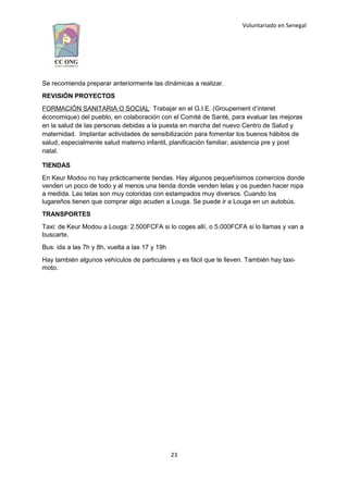 Voluntariado en Senegal
Se recomienda preparar anteriormente las dinámicas a realizar.
REVISIÓN PROYECTOS
FORMACIÓN SANITARIA O SOCIAL: Trabajar en el G.I.E. (Groupement d’interet
économique) del pueblo, en colaboración con el Comité de Santé, para evaluar las mejoras
en la salud de las personas debidas a la puesta en marcha del nuevo Centro de Salud y
maternidad. Implantar actividades de sensibilización para fomentar los buenos hábitos de
salud, especialmente salud materno infantil, planificación familiar, asistencia pre y post
natal.
TIENDAS
En Keur Modou no hay prácticamente tiendas. Hay algunos pequeñísimos comercios donde
venden un poco de todo y al menos una tienda donde venden telas y os pueden hacer ropa
a medida. Las telas son muy coloridas con estampados muy diversos. Cuando los
lugareños tienen que comprar algo acuden a Louga. Se puede ir a Louga en un autobús.
TRANSPORTES
Taxi: de Keur Modou a Louga: 2.500FCFA si lo coges allí, o 5.000FCFA si lo llamas y van a
buscarte.
Bus: ida a las 7h y 8h, vuelta a las 17 y 19h
Hay también algunos vehículos de particulares y es fácil que te lleven. También hay taxi-
moto.
23
 
