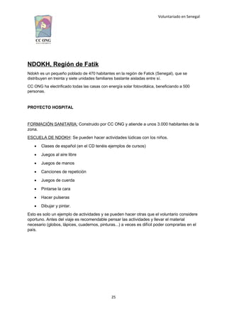Voluntariado en Senegal
NDOKH, Región de Fatik
Ndokh es un pequeño poblado de 470 habitantes en la región de Fatick (Senegal), que se
distribuyen en treinta y siete unidades familiares bastante aisladas entre sí.
CC ONG ha electrificado todas las casas con energía solar fotovoltáica, beneficiando a 500
personas.
PROYECTO HOSPITAL
FORMACIÓN SANITARIA: Construido por CC ONG y atiende a unos 3.000 habitantes de la
zona.
ESCUELA DE NDOKH: Se pueden hacer actividades lúdicas con los niños.
 Clases de español (en el CD tenéis ejemplos de cursos)
 Juegos al aire libre
 Juegos de manos
 Canciones de repetición
 Juegos de cuerda
 Pintarse la cara
 Hacer pulseras
 Dibujar y pintar.
Esto es solo un ejemplo de actividades y se pueden hacer otras que el voluntario considere
oportuno. Antes del viaje es recomendable pensar las actividades y llevar el material
necesario (globos, lápices, cuadernos, pinturas...) a veces es difícil poder comprarlas en el
país.
25
 