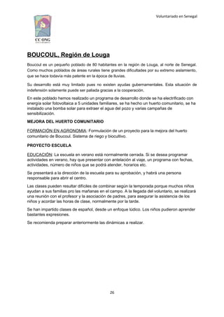 Voluntariado en Senegal
BOUCOUL, Región de Louga
Boucoul es un pequeño poblado de 80 habitantes en la región de Louga, al norte de Senegal.
Como muchos poblados de áreas rurales tiene grandes dificultades por su extremo aislamiento,
que se hace todavía más patente en la época de lluvias.
Su desarrollo está muy limitado pues no existen ayudas gubernamentales. Esta situación de
indefensión solamente puede ser paliada gracias a la cooperación.
En este poblado hemos realizado un programa de desarrollo donde se ha electrificado con
energía solar fotovoltaica a 5 unidades familiares, se ha hecho un huerto comunitario, se ha
instalado una bomba solar para extraer el agua del pozo y varias campañas de
sensibilización.
MEJORA DEL HUERTO COMUNITARIO
FORMACIÓN EN AGRONOMIA: Formulación de un proyecto para la mejora del huerto
comunitario de Boucoul. Sistema de riego y biocultivo.
PROYECTO ESCUELA
EDUCACIÓN: La escuela en verano está normalmente cerrada. Si se desea programar
actividades en verano, hay que presentar con antelación al viaje, un programa con fechas,
actividades, número de niños que se podrá atender, horarios etc.
Se presentará a la dirección de la escuela para su aprobación, y habrá una persona
responsable para abrir el centro.
Las clases pueden resultar difíciles de combinar según la temporada porque muchos niños
ayudan a sus familias pro las mañanas en el campo. A la llegada del voluntario, se realizará
una reunión con el profesor y la asociación de padres, para asegurar la asistencia de los
niños y acordar las horas de clase, normalmente por la tarde.
Se han impartido clases de español, desde un enfoque lúdico. Los niños pudieron aprender
bastantes expresiones.
Se recomienda preparar anteriormente las dinámicas a realizar.
26
 