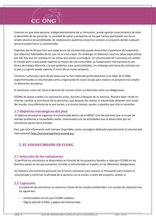 pág. 3 plandevoluntariadoCCONGAYUDAALDESARROLLO. Rev. 2016
Creemos en que toda persona, independientemente de su formación, puede aportar conocimientos de valor
al desarrollo de las personas. La cantidad de países y proyectos en los que hemos participado nos da un
amplio abanico de posibilidades de colaboración podemos encontrar siempre un proyecto donde cualquier
persona pueda hacer su voluntariado.
Podemos dar fe de que Vivir una experiencia de voluntariado puede desarrollar el potencial del voluntario,
que adquirirá habilidades de las que no se creía capaz. Sin embargo no debemos crearnos falsas expectativas
por ello hay que ser realistas en las metas que vamos a conseguir. Un voluntariado de 3 semanas no cambia
el mundo pero sí que puede suponer la mejora de una comunidad. La Cooperación internacional es una
forma de trabajo diferente a la que podemos estar acostumbrados, sin embargo esta toma de contacto con
el país y su gente puede suponer el inicio de un nuevo proyecto.
Tenemos numerosos casos de personas que se han implicado profundamente en la labor de la ONG
experimentando un voluntariado corto y regresando de nuevo al país para realizar un proyecto más amplio
en diferentes disciplinas.
El voluntario, como tal, tiene el derecho de conocer tanto sus derechos como sus obligaciones.
CCONG da apoyo a todos sus voluntarios antes, durante y después de su estancia. Nuestra labor reside en
intentar cambiar la conciencia de las personas, que después de realizar el voluntriado obtienen otra visión
del mundo, muy diferente de la que tenían, y al mismo tiempo, ayudar a aquellos que más lo necesitan.
1.5 Objetivos estratégicos del plan
El objetivo principal es organizar el voluntariado dentro de la ONGD. Una herramienta que se ocupe de
atender problemas y necesidades reales, relacionados con las actividades que se desarrollan por los
voluntarios dentro de la entidad.
Para que esta información esté siempre disponible, existe una página dedicada especialmente al voluntariado
internacional: http://voluntariadointernacional.eu/
2. EL VOLUNTARIADO EN CCONG
2.1 Selección de los voluntarios
El perfil de los voluntarios se desarrollará en función de los proyectos llevados a cabo por CCONG en los
distintos países en los que actuamos, incluido el voluntariado en España, en las diferentes delegaciones..
Se realizará una entrevista personal con el futuro voluntario para conocer la motivación para realizar el
voluntariado y confirmar la afinidad de la persona con la misión y visión del proyecto. (anexo 1)
2.2 Captación
La captación de voluntarios se realizará a través de los canales establecidos. Los canales de captación son
los siguientes:
- Universidades con las que CCONG colabora.
- Página web de la ONG, y página del voluntariado.
pág. 4 plandevoluntariadoCCONGAYUDAALDESARROLLO. Rev. 2019
 