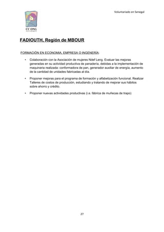 Voluntariado en Senegal
FADIOUTH, Región de MBOUR
FORMACIÓN EN ECONOMIA, EMPRESA O INGENERÍA:
• Colaboración con la Asociación de mujeres Ndef Leng. Evaluar las mejoras
generadas en su actividad productiva de panadería, debidas a la implementación de
maquinaria realizada: conformadora de pan, generador auxiliar de energía, aumento
de la cantidad de unidades fabricadas al día.
• Proponer mejoras para el programa de formación y alfabetización funcional. Realizar
Talleres de costos de producción, estudiando y tratando de mejorar sus hábitos
sobre ahorro y crédito.
• Proponer nuevas actividades productivas (i.e. fábrica de muñecas de trapo)
27
 