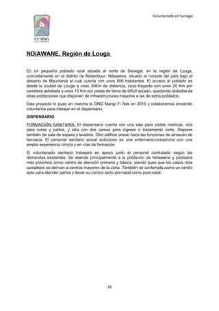 Voluntariado en Senegal
NDIAWANE, Región de Louga
En un pequeño poblado rural situado al norte de Senegal, en la región de Louga,
concretamente en el distrito de Ndiambour: Ndiawene, situado al noreste del país bajo el
desierto de Mauritania el cual cuenta con unos 500 habitantes. El acceso al poblado es
desde la ciudad de Louga a unos 30Km de distancia, cuyo trayecto son unos 20 Km por
carretera asfaltada y unos 10 Km por pistas de tierra de difícil acceso, quedando aislados de
otras poblaciones que disponen de infraestructuras mayores a las de estos poblados.
Este proyecto lo puso en marcha la ONG Mangi Fi Rek en 2015 y colaboramos enviando
voluntarios para trabajar en el dispensario.
DISPENSARIO
FORMACIÓN SANITARIA: El dispensario cuenta con una sala para visitas médicas, otra
para curas y partos, y otra con dos camas para ingreso o tratamiento corto. Dispone
también de sala de espera y lavabos. Otro edificio anexo hace las funciones de almacén de
farmacia. El personal sanitario actual autóctono es una enfermera-comadrona con una
amplia experiencia clínica y en vías de formación.
El voluntariado sanitario trabajará en apoyo junto al personal contratado según las
demandas existentes. Se atiende principalmente a la población de Ndiawene y poblados
más próximos como centro de atención primaria y básica, siendo pues que los casos más
complejos se derivan a centros mayores de la zona. También se contempla como un centro
apto para atender partos y llevar su control tanto pre-natal como post-natal.
28
 