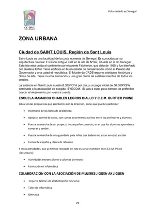 Voluntariado en Senegal
ZONA URBANA
Ciudad de SAINT LOUIS, Región de Sant Louis
Saint-Louis es una localidad de la costa noroeste de Senegal. Es conocida por su
arquitectura colonial. El casco antiguo está en la isla de N'Dar, situada en el río Senegal.
Esta isla está unida al continente por el puente Faidherbe, que data de 1865 y fue diseñado
por Gustave Eiffel. Tiene edificios en buen estado de conservación, como el Palacio del
Gobernador y una catedral neoclásica. El Musée du CRDS expone artefactos históricos y
obras de arte. Tiene mucha animación y una gran oferta de establecimientos de todos los
precios.
La estancia en Saint Louis cuesta 8.000FCFA por día, y un pago inicial de 50.000FCFA
destinado a la asociación de acogida, SYDCOM. Si vais a estar poco tiempo, es preferible
buscar el alojamiento por vuestra cuenta.
ESCUELA MAMADOU CHARLES LEGROS DIALLO Y C.E.M. QURTIER PIKINE
Estas son las propuestas que acordamos con la dirección, en las que puedes participar:
 Inventario de los libros de la bibliteca
 Apoyo al comité de salud, con cursos de primeros auxilios entre los profesores y alumnos
 Puesta en marcha de un proyecto de pequeño comercio, en el que los alumnos aprenden a
comprar y vender.
 Puesta en marcha de una guardería para niños que todavía no estan en edad escolar
 Cursos de español y clases de refuerzo
Y otras actividades, que ya hemos realizado en esta escuela y también en el C.E.M. Pikine
(Secundaria)
 Actividades extraescolares y colonias de verano
 Formación en informática
COLABORACIÓN CON LA ASOCIACIÓN DE MUJERES JIGGEN AK JIGGEN
 Impartir talleres de alfabetización funcional
 Taller de informática
 Gimnasia
29
 