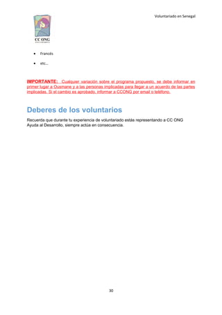 Voluntariado en Senegal
 Francés
 etc…
IMPORTANTE: Cualquier variación sobre el programa propuesto, se debe informar en
primer lugar a Ousmane y a las personas implicadas para llegar a un acuerdo de las partes
implicadas. Si el cambio es aprobado, informar a CCONG por email o teléfono.
Deberes de los voluntarios
Recuerda que durante tu experiencia de voluntariado estás representando a CC ONG
Ayuda al Desarrollo, siempre actúa en consecuencia.
30
 