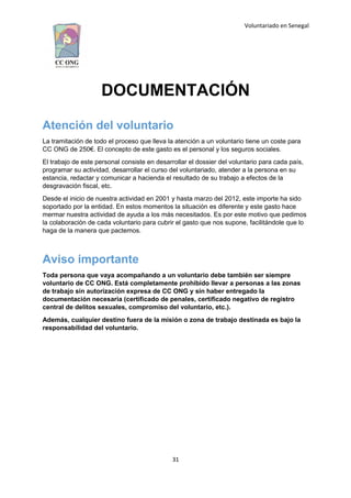Voluntariado en Senegal
DOCUMENTACIÓN
Atención del voluntario
La tramitación de todo el proceso que lleva la atención a un voluntario tiene un coste para
CC ONG de 250€. El concepto de este gasto es el personal y los seguros sociales.
El trabajo de este personal consiste en desarrollar el dossier del voluntario para cada país,
programar su actividad, desarrollar el curso del voluntariado, atender a la persona en su
estancia, redactar y comunicar a hacienda el resultado de su trabajo a efectos de la
desgravación fiscal, etc.
Desde el inicio de nuestra actividad en 2001 y hasta marzo del 2012, este importe ha sido
soportado por la entidad. En estos momentos la situación es diferente y este gasto hace
mermar nuestra actividad de ayuda a los más necesitados. Es por este motivo que pedimos
la colaboración de cada voluntario para cubrir el gasto que nos supone, facilitándole que lo
haga de la manera que pactemos.
Aviso importante
Toda persona que vaya acompañando a un voluntario debe también ser siempre
voluntario de CC ONG. Está completamente prohibido llevar a personas a las zonas
de trabajo sin autorización expresa de CC ONG y sin haber entregado la
documentación necesaria (certificado de penales, certificado negativo de registro
central de delitos sexuales, compromiso del voluntario, etc.).
Además, cualquier destino fuera de la misión o zona de trabajo destinada es bajo la
responsabilidad del voluntario.
31
 