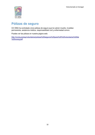 Voluntariado en Senegal
Pólizas de seguro
CC ONG ha contratado cinco pólizas de seguro que te cubren muerte, invalidez
permanente, asistencia médica, responsabilidad civil y enfermedad común.
Puedes ver las pólizas en nuestra página web:
http://ccong.es/esp/voluntarios/polizas%20seguros%20para%20%20voluntarios%20de
%20ccong.pdf
32
 