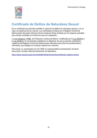 Voluntariado en Senegal
Certificado de Delitos de Naturaleza Sexual
Es un certificado que permite acreditar la carencia de delitos de naturaleza sexual o, en su
caso, la existencia de los mismos. Los certificados emitidos por el Registro Central de
Delincuentes Sexuales informan de las condenas firmes dictadas por los órganos judiciales
que constan anotadas en la fecha en que son expedidos.
La Ley Orgánica 1/1996, de Protección Jurídica del Menor, modificada por la Ley 26/2015 y
la Ley 45/2015, de voluntariado establecen la obligación de que se aporten certificados
negativos del Registro Central de Delincuentes Sexuales para todos los profesionales y
voluntarios que trabajan en contacto habitual con menores.
Para hacer un voluntariado con CC ONG es imprescindible la presentación de dicho
documento. Puedes obtenerlo fácilmente via telemática:
https://sede.mjusticia.gob.es/cs/Satellite/Sede/es/tramites/certificado-registro-central
33
 