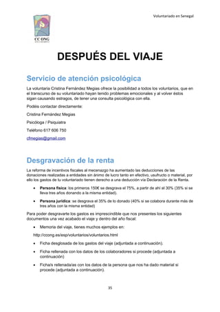 Voluntariado en Senegal
DESPUÉS DEL VIAJE
Servicio de atención psicológica
La voluntaria Cristina Fernández Megias ofrece la posibilidad a todos los voluntarios, que en
el transcurso de su voluntariado hayan tenido problemas emocionales y al volver éstos
sigan causando estragos, de tener una consulta psicológica con ella.
Podéis contactar directamente:
Cristina Fernández Megias
Psicóloga / Psiquiatra
Teléfono 617 606 750
cfmegias@gmail.com
Desgravación de la renta
La reforma de incentivos fiscales al mecenazgo ha aumentado las deducciones de las
donaciones realizadas a entidades sin ánimo de lucro tanto en efectivo, usufructo o material, por
ello los gastos de tu voluntariado tienen derecho a una deducción vía Declaración de la Renta.
 Persona física: los primeros 150€ se desgrava el 75%, a partir de ahí el 30% (35% si se
lleva tres años donando a la misma entidad).
 Persona jurídica: se desgrava el 35% de lo donado (40% si se colabora durante más de
tres años con la misma entidad)
Para poder desgravarte los gastos es imprescindible que nos presentes los siguientes
documentos una vez acabado el viaje y dentro del año fiscal:
 Memoria del viaje, tienes muchos ejemplos en:
http://ccong.es/esp/voluntarios/voluntarios.html
 Ficha desglosada de los gastos del viaje (adjuntada a continuación).
 Ficha rellenada con los datos de los colaboradores si procede (adjuntada a
continuación)
 Ficha/s rellenada/as con los datos de la persona que nos ha dado material si
procede (adjuntada a continuación).
35
 