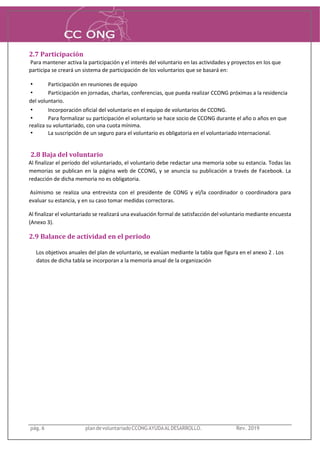 2.7 Participación
Para mantener activa la participación y el interés del voluntario en las actividades y proyectos en los que
participa se creará un sistema de participación de los voluntarios que se basará en:
• Participación en reuniones de equipo
• Participación en jornadas, charlas, conferencias, que pueda realizar CCONG próximas a la residencia
del voluntario.
• Incorporación oficial del voluntario en el equipo de voluntarios de CCONG.
• Para formalizar su participación el voluntario se hace socio de CCONG durante el año o años en que
realiza su voluntariado, con una cuota mínima.
• La suscripción de un seguro para el voluntario es obligatoria en el voluntariado internacional.
2.8 Baja del voluntario
Al finalizar el período del voluntariado, el voluntario debe redactar una memoria sobe su estancia. Todas las
memorias se publican en la página web de CCONG, y se anuncia su publicación a través de Facebook. La
redacción de dicha memoria no es obligatoria.
Asímismo se realiza una entrevista con el presidente de CONG y el/la coordinador o coordinadora para
evaluar su estancia, y en su caso tomar medidas correctoras.
Al finalizar el voluntariado se realizará una evaluación formal de satisfacción del voluntario mediante encuesta
(Anexo 3).
2.9 Balance de actividad en el periodo
Los objetivos anuales del plan de voluntario, se evalúan mediante la tabla que figura en el anexo 2 . Los
datos de dicha tabla se incorporan a la memoria anual de la organización
pág. 6 plandevoluntariadoCCONGAYUDAALDESARROLLO. Rev. 2019
 