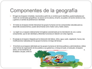 Componentes de la geografía
 El lugar es el espacio inmediato, reconocido a partir de un nombre que lo identifica, puede localizarse por
medio de coordenadas geográficas; se asocia con la colonia, el barrio, el pueblo o el rancho donde se vive,
y genera un sentido de pertenencia e identidad.
 El medio es el espacio donde interactúan los grupos humanos con los componentes naturales para su
desarrollo socioeconómico, puede denominarse como medio rural y medio urbano.
 La región es un espacio relativamente homogéneo caracterizado por la interrelación de uno o varios
componentes, que le dan identidad y diferentes funciones en relación con otras regiones.
 El paisaje es el espacio integrado por la interacción del relieve, clima, agua, suelo, vegetación, fauna y las
modificaciones realizadas por los grupos humanos a lo largo del tiempo.
 El territorio es el espacio delimitado por los grupos humanos en términos políticos y administrativos; refiere
a las formas de organización de los pueblos y sus gobiernos, e incluye el suelo, el subsuelo, el espacio
aéreo, el mar territorial y el mar patrimonial. Se reconoce por sus límites políticos y puede ser el municipio,
el estado o el país, entre otros.
 