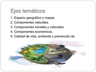 Ejes temáticos
1. Espacio geográfico y mapas.
2. Componentes naturales.
3. Componentes sociales y culturales.
4. Componentes económicos.
5. Calidad de vida, ambiente y prevención de
desastres.
 